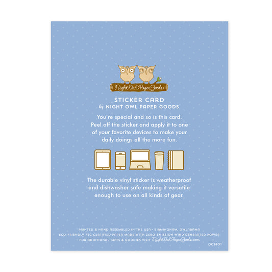 Back of sticker card. Pale blue background with small dots and text that reads "Sticker Card by Night Owl Paper Goods. You're special and so is this card. Peel off the sticker and apply it to one of your favorite devices to make your daily doings all the more fun. The durable vinyl sticker is weatherproof and dishwasher safe making it versatile enough to use on all kinds of gear. Printed and hand assembled in the USA. Birmingham, Owlabama. Eco-friendly, FSC certified paper..."