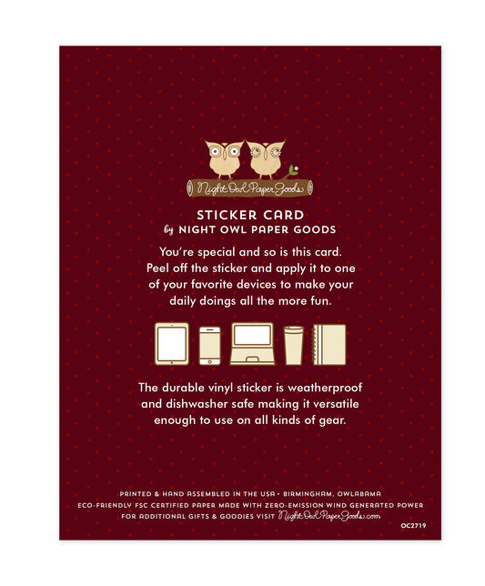 Back of sticker card with logo and text that reads "Sticker Card by Night Owl Paper Goods. You're special and so is this card. Peel off the sticker and apply it to one of your favorite devices to make your daily doings all the more fun. The durable vinyl sticker is weatherproof and dishwasher safe making it versatile enough to use on all kinds of gear. Printed and hand assembled in the USA. Birmingham, Owlabama. Eco-friendly, FSC certified paper made with zero emission wind-generated power."