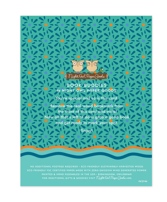Back of bookmark card. Aqua background with small designs and text that reads "Book Buddies by Night Owl Paper Goods. You're special and so is this card. Remove the real wood bookmark from the front of this card and voila! Now all that's left to do is grab a good book and get ready to mark your spot. Enjoy! No additional postage required. Eco-friendly sustainably harvested wood. Eco-friendly, FSC certified paper made with zero-emission wind generated power. Printed & hand assembled in the USA. Birmingham"