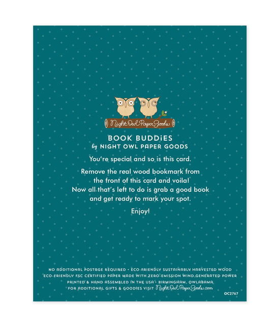 Back of bookmark card. Teal background with small dots and text that reads "Book Buddies by Night Owl Paper Goods. You're special and so is this card. Remove the real wood bookmark from the front of this card and voila! Now all that's left to do is grab a good book and get ready to mark your spot. Enjoy! No additional postage required. Eco-friendly sustainably harvested wood. Eco-friendly, FSC certified paper made with zero-emission wind generated power. Printed & hand assembled in the USA. Birmingham..."