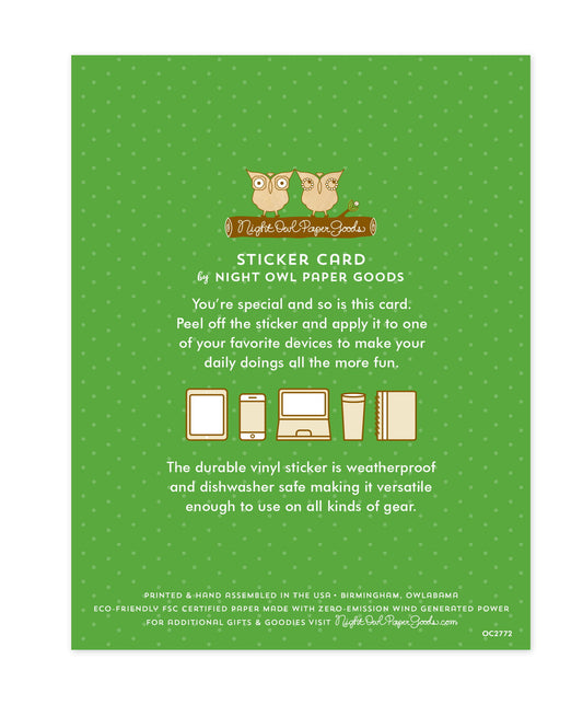 Back of sticker card with logo and text that reads "Sticker Card by Night Owl Paper Goods. You're special and so is this card. Peel off the sticker and apply it to one of your favorite devices to make your daily doings all the more fun. The durable vinyl sticker is weatherproof and dishwasher safe making it versatile enough to use on all kinds of gear. Printed and hand assembled in the USA. Birmingham, Owlabama. Eco-friendly, FSC certified paper made with zero emission wind-generated power."