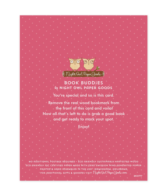 Back of bookmark card. Pink background with small dots and text that reads "Book Buddies by Night Owl Paper Goods. You're special and so is this card. Remove the real wood bookmark from the front of this card and voila! Now all that's left to do is grab a good book and get ready to mark your spot. Enjoy! No additional postage required. Eco-friendly sustainably harvested wood. Eco-friendly, FSC certified paper made with zero-emission wind generated power. Printed & hand assembled in the USA. Birmingham"