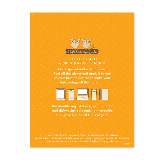 Back of card. Orange background with small dots and text that reads "Sticker Card by Night Owl Paper Goods. You're special and so is this card. Peel off the sticker and apply it to one of your favorite devices to make your daily doings all the more fun. The durable vinyl sticker is weatherproof and dishwasher safe making it versatile enough to use on all kinds of gear. Printed and hand assembled in the USA. Birmingham, Owlabama. Eco-friendly, FSC certified paper made with zero emission wind-generated power