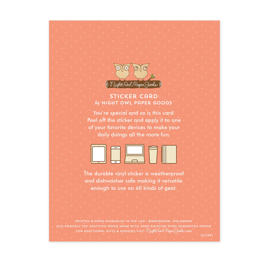Back of sticker card with logo and text that reads "Sticker Card by Night Owl Paper Goods. You're special and so is this card. Peel off the sticker and apply it to one of your favorite devices to make your daily doings all the more fun. The durable vinyl sticker is weatherproof and dishwasher safe making it versatile enough to use on all kinds of gear. Printed and hand assembled in the USA. Birmingham, Owlabama. Eco-friendly, FSC certified paper made with zero emission wind-generated power."