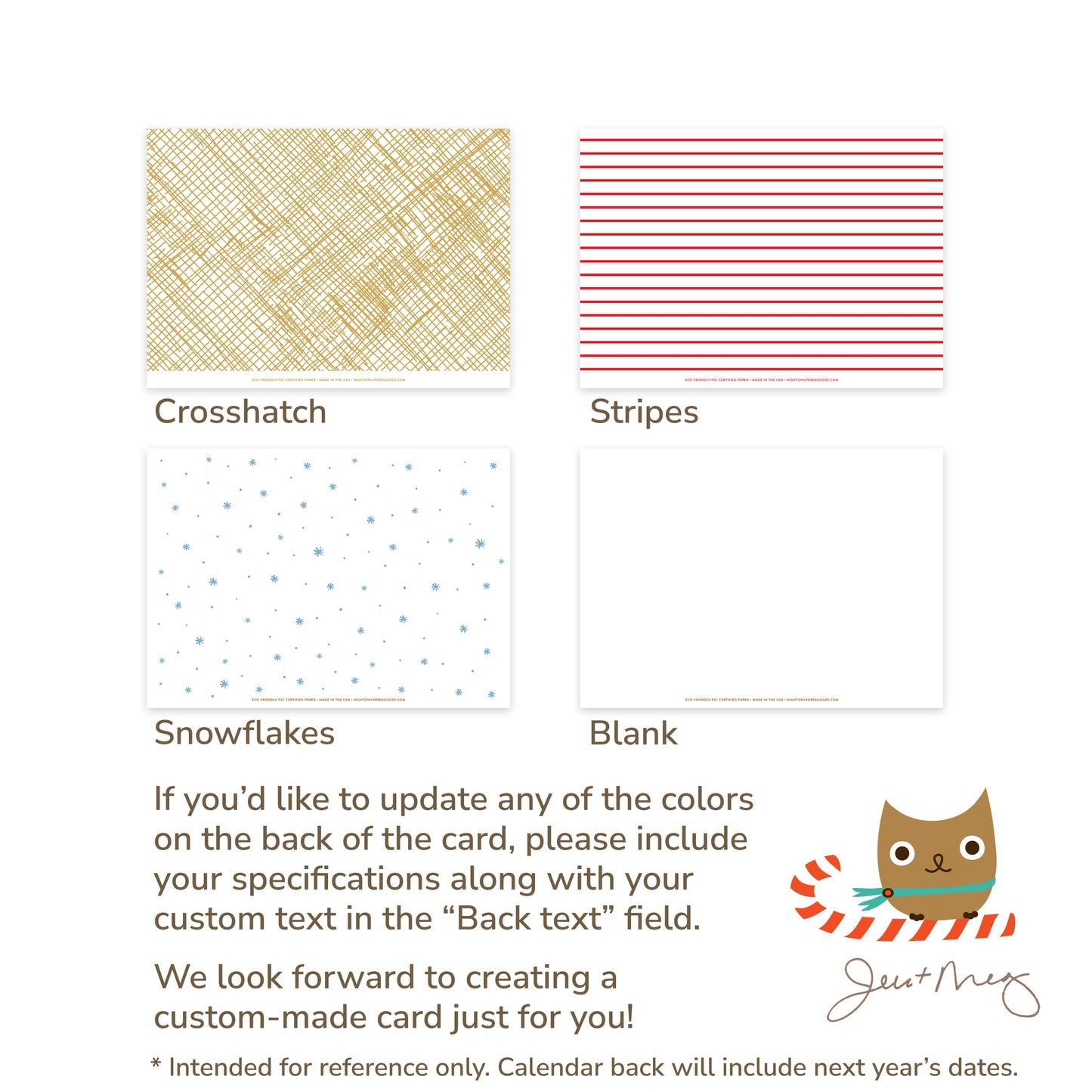 Custom Paper Holiday Card Back Options - Crosshatch patterns, stripes, snowflakes and blank designs. If you'd like to update any of the colors on the back of the card, please include your specifications along with your custom text in the "Back text" field. We look forward to creating a custom card made just for you! Jen and Meg
* Intended for reference only. Calendar back will include next year's dates.