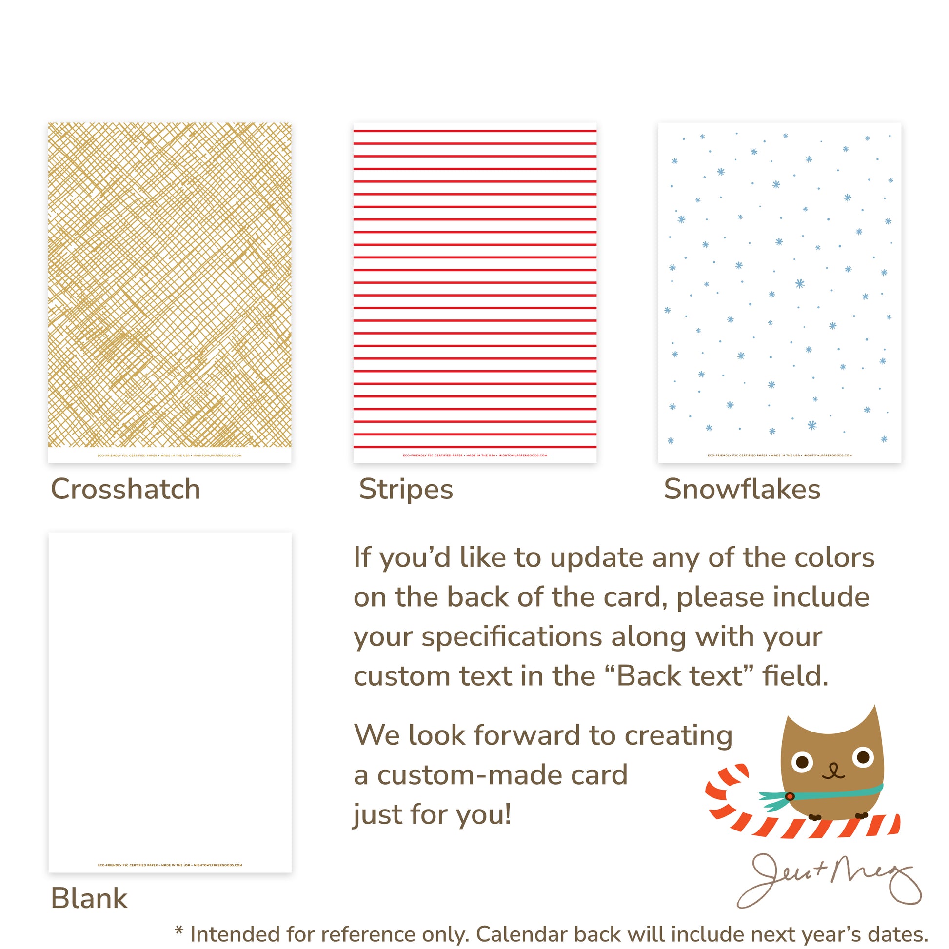 Custom Paper Holiday Card Back Options - Crosshatch patterns, stripes, snowflakes and blank designs. If you'd like to update any of the colors on the back of the card, please include your specifications along with your custom text in the "Back text" field. We look forward to creating a custom card made just for you! Jen and Meg
* Intended for reference only. Calendar back will include next year's dates.