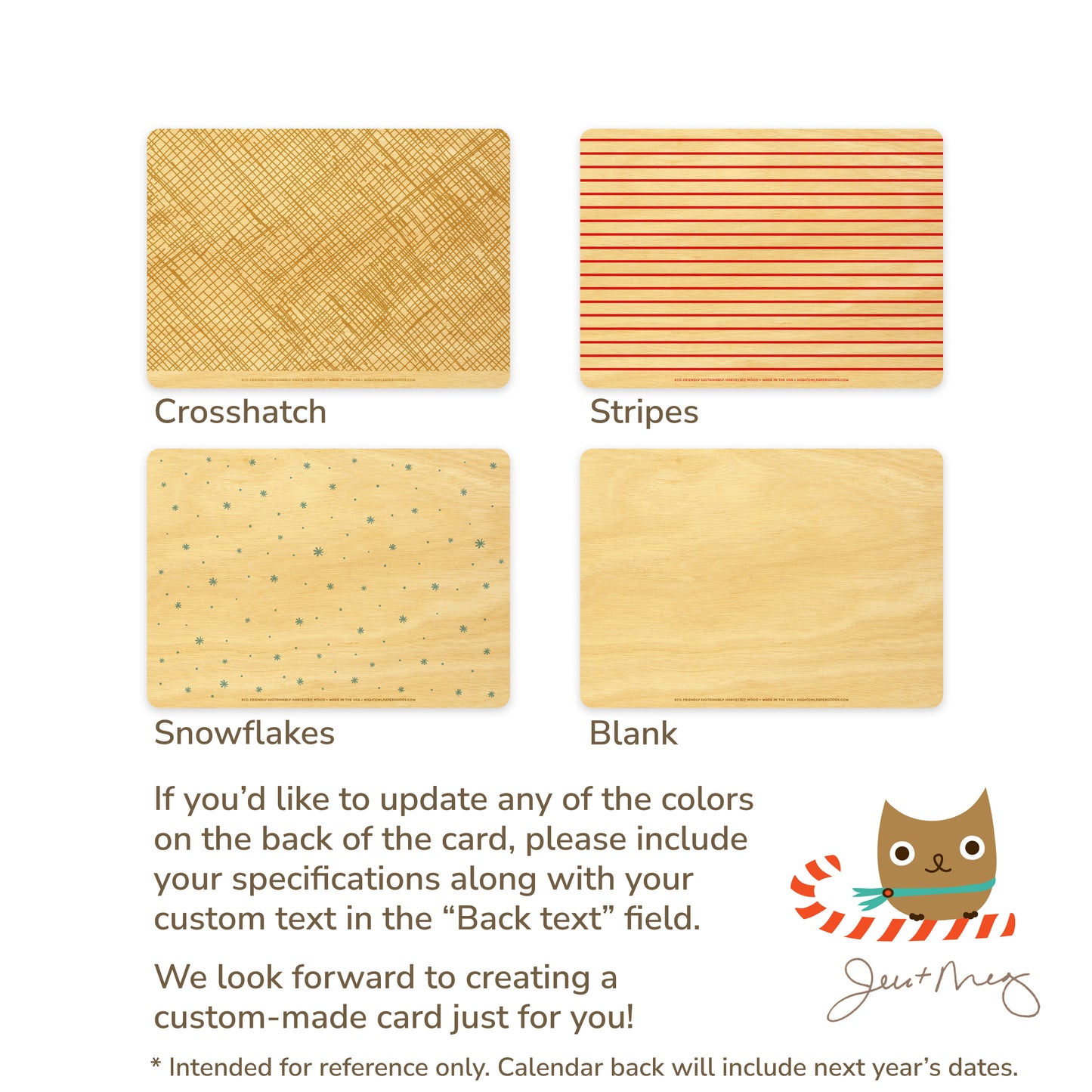 Custom Wood Holiday Card Back Options - Crosshatch patterns, stripes, snowflakes and blank designs. If you'd like to update any of the colors on the back of the card, please include your specifications along with your custom text in the "Back text" field. We look forward to creating a custom card made just for you! Jen and Meg
* Intended for reference only. Calendar back will include next year's dates.
