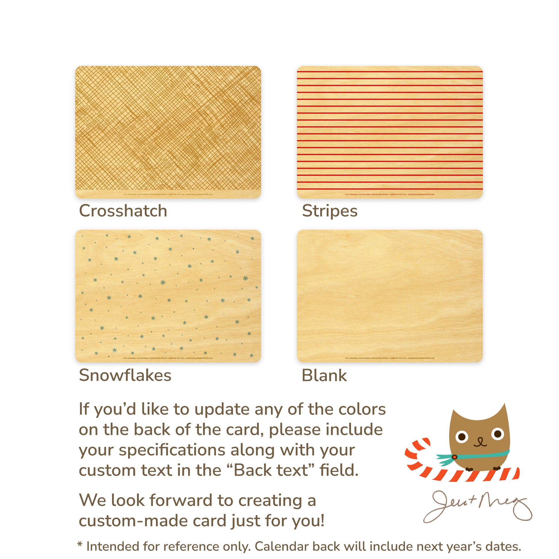 Custom Wood Holiday Card Back Options - Crosshatch patterns, stripes, snowflakes and blank designs. If you'd like to update any of the colors on the back of the card, please include your specifications along with your custom text in the "Back text" field. We look forward to creating a custom card made just for you! Jen and Meg
* Intended for reference only. Calendar back will include next year's dates.

