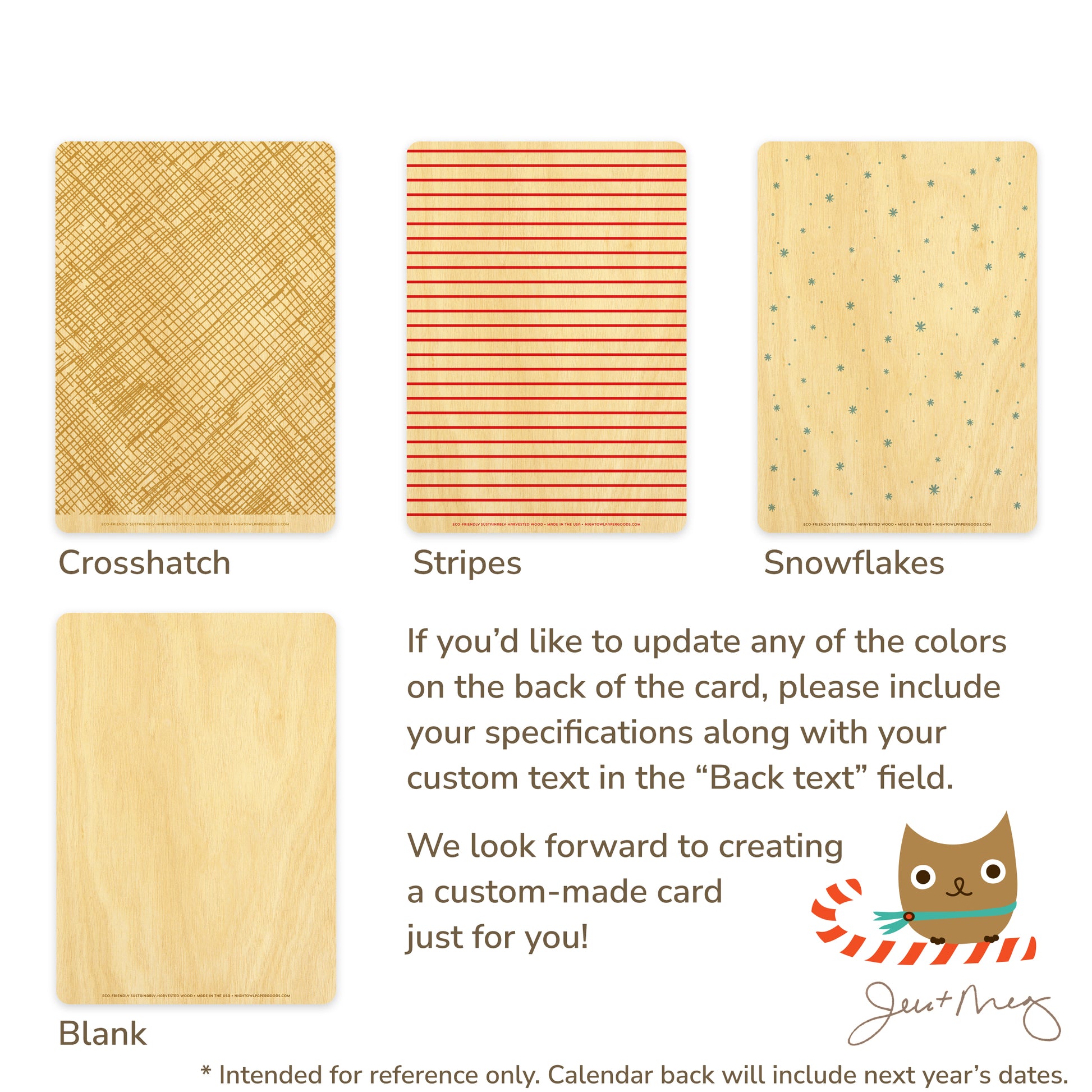 Custom Wood Holiday Card Back Options - Crosshatch patterns, stripes, snowflakes and blank designs. If you'd like to update any of the colors on the back of the card, please include your specifications along with your custom text in the "Back text" field. We look forward to creating a custom card made just for you! Jen and Meg
* Intended for reference only. Calendar back will include next year's dates.
