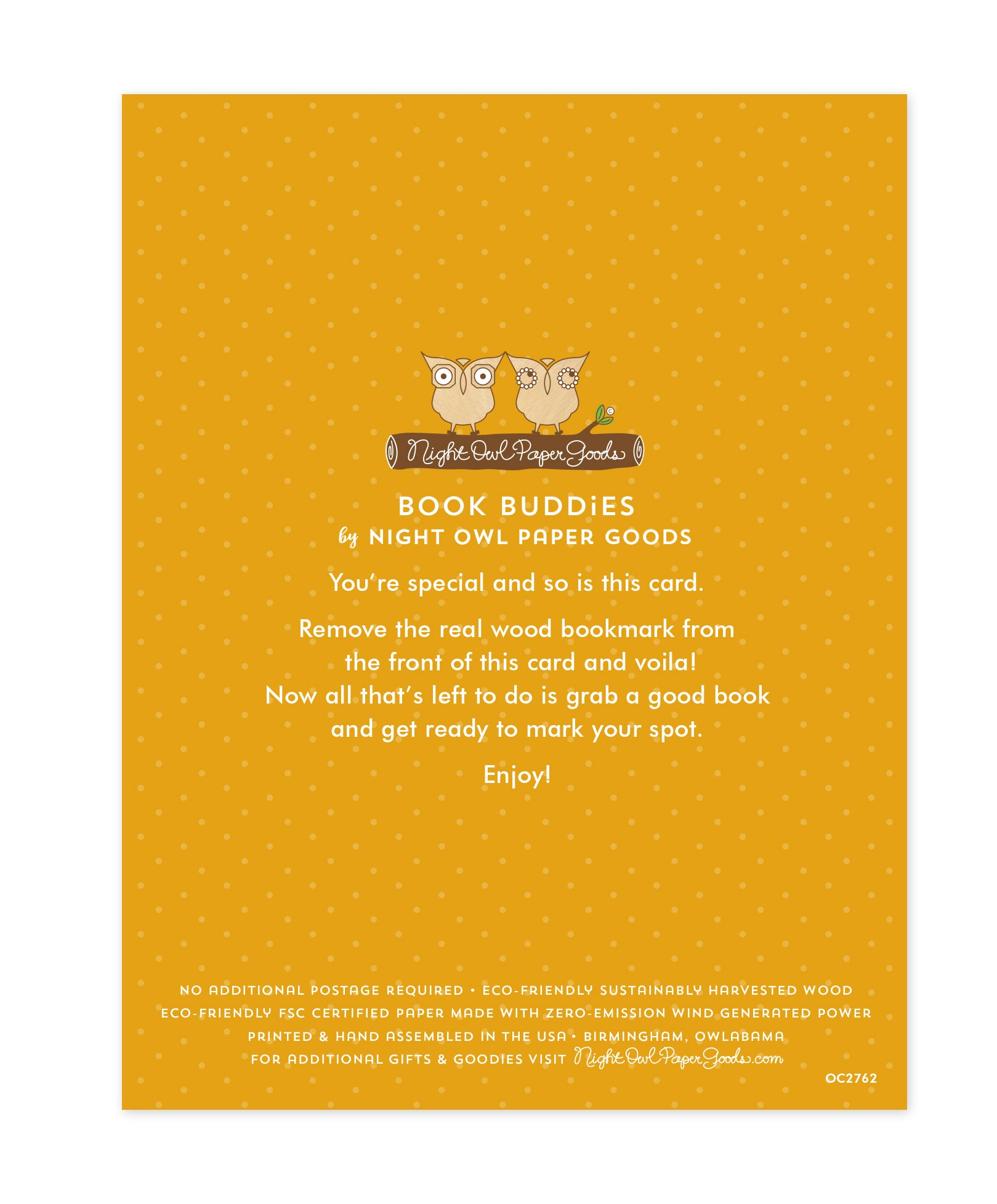 Back of bookmark card. Gold background with small dots and text that reads "Book Buddies by Night Owl Paper Goods. You're special and so is this card. Remove the real wood bookmark from the front of this card and voila! Now all that's left to do is grab a good book and get ready to mark your spot. Enjoy! No additional postage required. Eco-friendly sustainably harvested wood. Eco-friendly, FSC certified paper made with zero-emission wind generated power. Printed & hand assembled in the USA. Birmingham..."