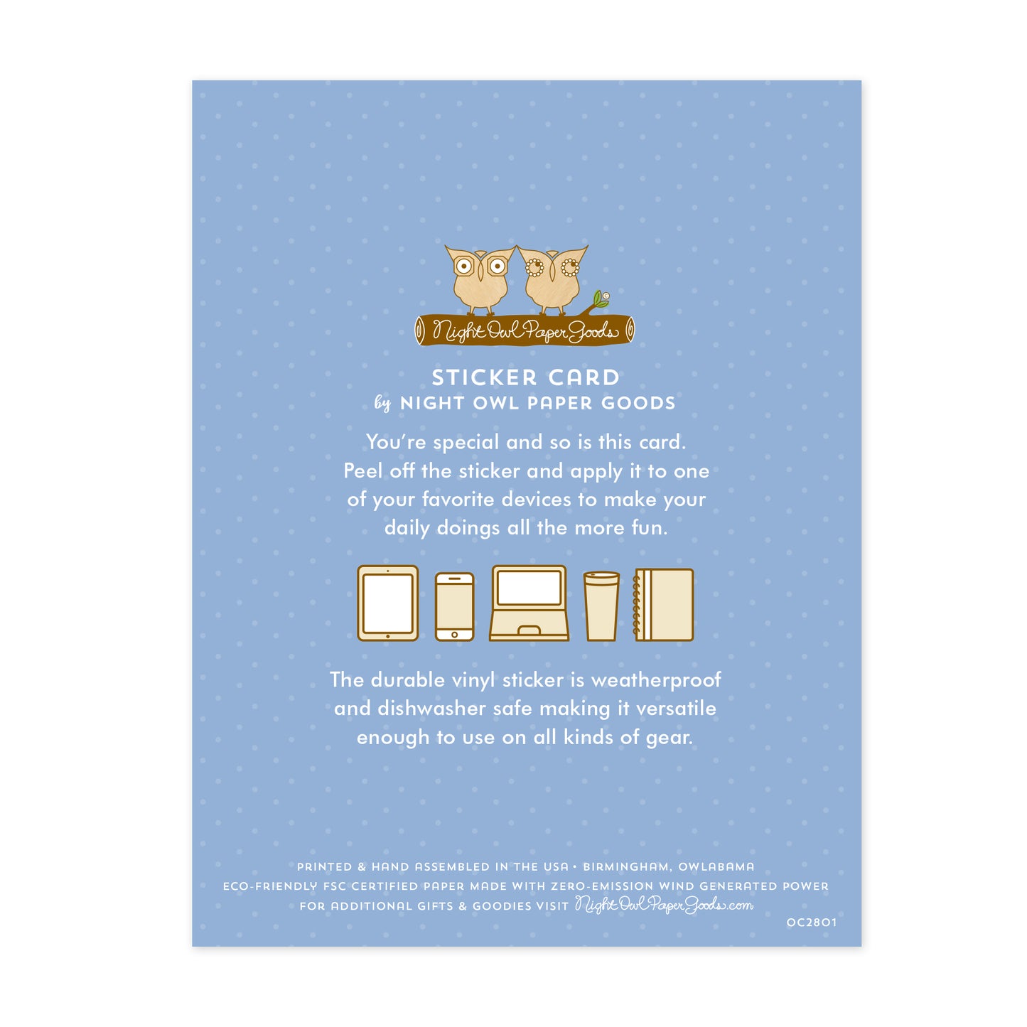 Back of sticker card. Pale blue background with small dots and text that reads "Sticker Card by Night Owl Paper Goods. You're special and so is this card. Peel off the sticker and apply it to one of your favorite devices to make your daily doings all the more fun. The durable vinyl sticker is weatherproof and dishwasher safe making it versatile enough to use on all kinds of gear. Printed and hand assembled in the USA. Birmingham, Owlabama. Eco-friendly, FSC certified paper..."