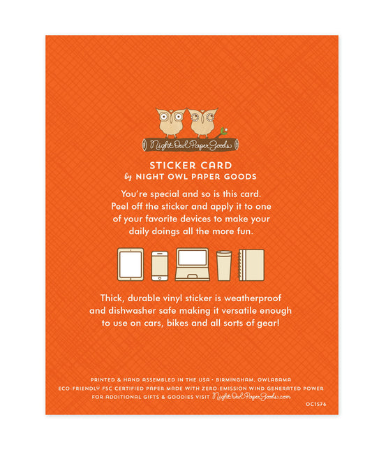 Back of sticker card with logo and text that reads "Sticker Card by Night Owl Paper Goods. You're special and so is this card. Peel off the sticker and apply it to one of your favorite devices to make your daily doings more fun. The durable vinyl sticker is weatherproof and dishwasher safe making it versatile enough to use on cars, bikes and all sorts of gear! Printed and hand assembled in the USA. Birmingham, Owlabama. Eco-friendly, FSC certified paper made with zero emission wind-generated power."