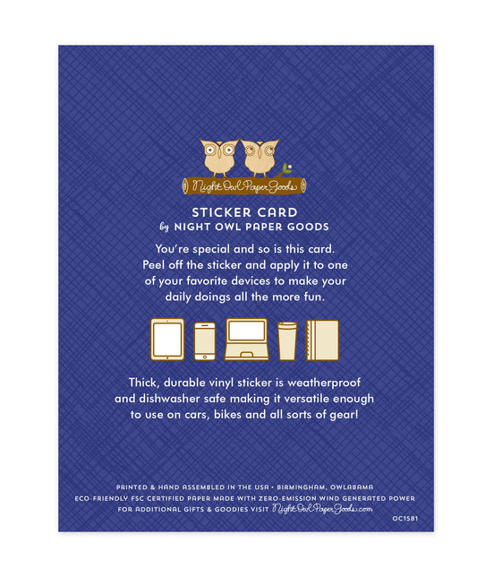 Back of sticker card with logo and text that reads "Sticker Card by Night Owl Paper Goods. You're special and so is this card. Peel off the sticker and apply it to one of your favorite devices to make your daily doings more fun. The durable vinyl sticker is weatherproof and dishwasher safe making it versatile enough to use on cars, bikes and all sorts of gear! Printed and hand assembled in the USA. Birmingham, Owlabama. Eco-friendly, FSC certified paper made with zero emission wind-generated power."