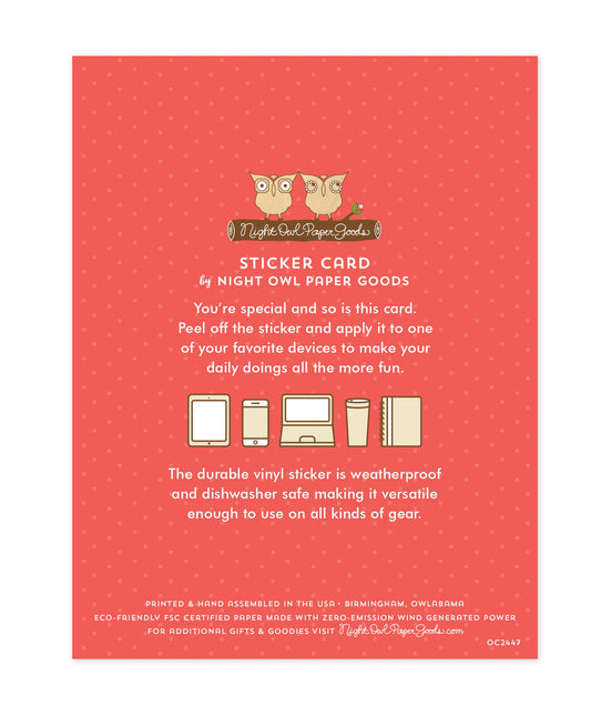 Back of sticker card with logo and text that reads "Sticker Card by Night Owl Paper Goods. You're special and so is this card. Peel off the sticker and apply it to one of your favorite devices to make your daily doings all the more fun. The durable vinyl sticker is weatherproof and dishwasher safe making it versatile enough to use on all kinds of gear. Printed and hand assembled in the USA. Birmingham, Owlabama. Eco-friendly, FSC certified paper made with zero emission wind-generated power."