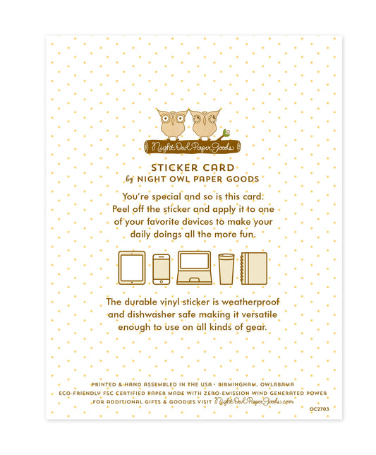 Back of sticker card with logo and text that reads "Sticker Card by Night Owl Paper Goods. You're special and so is this card. Peel off the sticker and apply it to one of your favorite devices to make your daily doings all the more fun. The durable vinyl sticker is weatherproof and dishwasher safe making it versatile enough to use on all kinds of gear. Printed and hand assembled in the USA. Birmingham, Owlabama. Eco-friendly, FSC certified paper made with zero emission wind-generated power."
