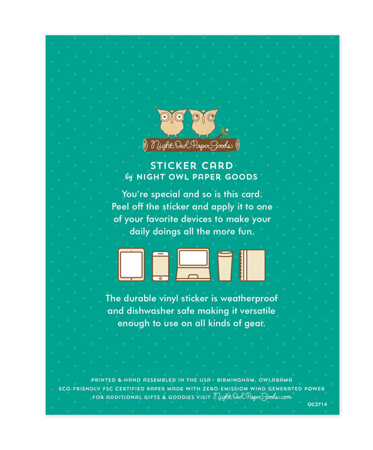 Back of sticker card with logo and text that reads "Sticker Card by Night Owl Paper Goods. You're special and so is this card. Peel off the sticker and apply it to one of your favorite devices to make your daily doings all the more fun. The durable vinyl sticker is weatherproof and dishwasher safe making it versatile enough to use on all kinds of gear. Printed and hand assembled in the USA. Birmingham, Owlabama. Eco-friendly, FSC certified paper made with zero emission wind-generated power."