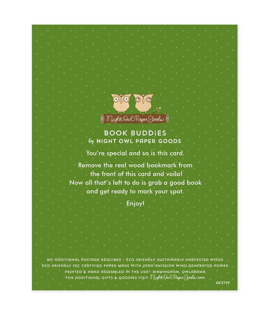 Back of bookmark card. Green background with small dots and text that reads "Book Buddies by Night Owl Paper Goods. You're special and so is this card. Remove the real wood bookmark from the front of this card and voila! Now all that's left to do is grab a good book and get ready to mark your spot. Enjoy! No additional postage required. Eco-friendly sustainably harvested wood. Eco-friendly, FSC certified paper made with zero-emission wind generated power. Printed & hand assembled in the USA. Birmingham..."