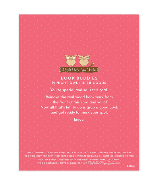 Back of bookmark card. Pink background with small dots and text that reads "Book Buddies by Night Owl Paper Goods. You're special and so is this card. Remove the real wood bookmark from the front of this card and voila! Now all that's left to do is grab a good book and get ready to mark your spot. Enjoy! No additional postage required. Eco-friendly sustainably harvested wood. Eco-friendly, FSC certified paper made with zero-emission wind generated power. Printed & hand assembled in the USA. Birmingham"