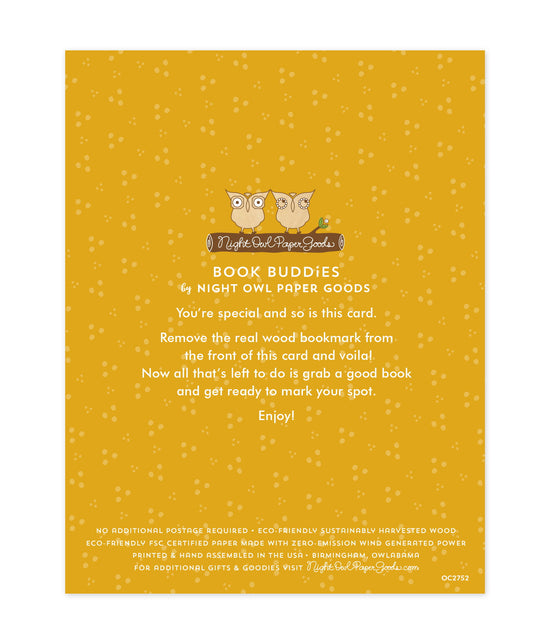 Back of bookmark card. Gold background with small dots and text that reads "Book Buddies by Night Owl Paper Goods. You're special and so is this card. Remove the real wood bookmark from the front of this card and voila! Now all that's left to do is grab a good book and get ready to mark your spot. Enjoy! No additional postage required. Eco-friendly sustainably harvested wood. Eco-friendly, FSC certified paper made with zero-emission wind generated power. Printed & hand assembled in the USA. Birmingham"