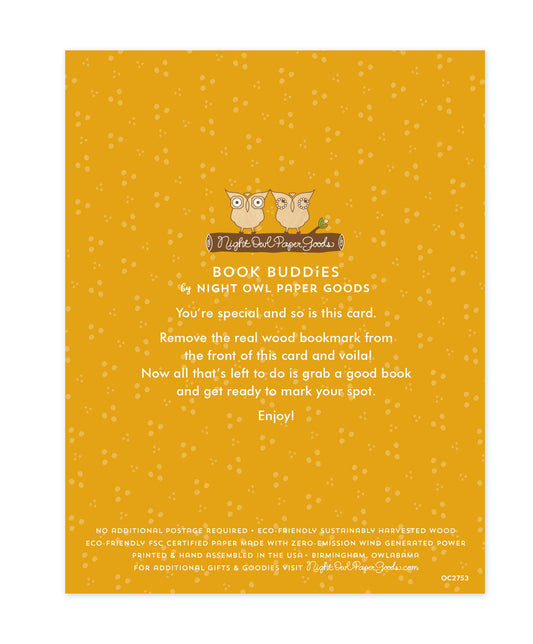 Back of bookmark card. Gold background with small dots and text that reads "Book Buddies by Night Owl Paper Goods. You're special and so is this card. Remove the real wood bookmark from the front of this card and voila! Now all that's left to do is grab a good book and get ready to mark your spot. Enjoy! No additional postage required. Eco-friendly sustainably harvested wood. Eco-friendly, FSC certified paper made with zero-emission wind generated power. Printed & hand assembled in the USA. Birmingham"