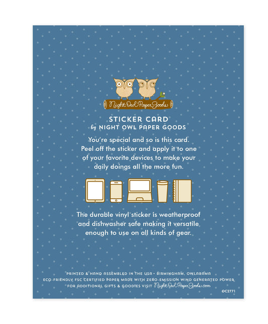 Back of sticker card with logo and text that reads "Sticker Card by Night Owl Paper Goods. You're special and so is this card. Peel off the sticker and apply it to one of your favorite devices to make your daily doings all the more fun. The durable vinyl sticker is weatherproof and dishwasher safe making it versatile enough to use on all kinds of gear. Printed and hand assembled in the USA. Birmingham, Owlabama. Eco-friendly, FSC certified paper made with zero emission wind-generated power."
