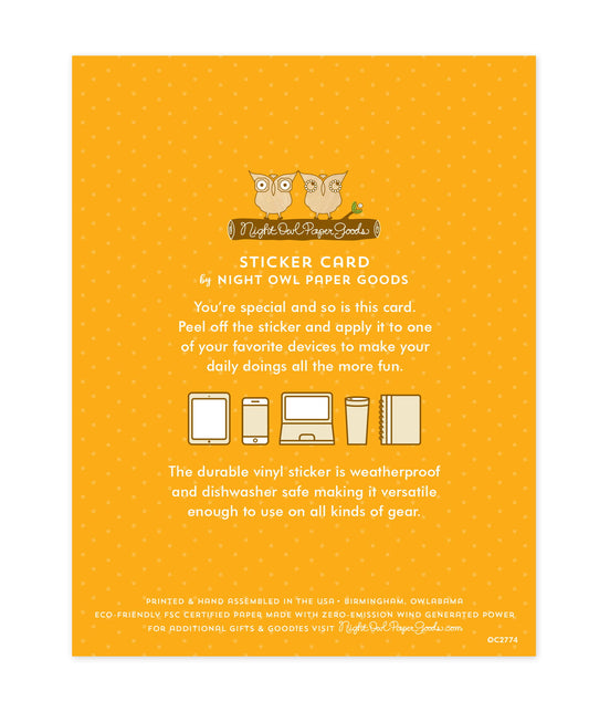 Back of sticker card with logo and text that reads "Sticker Card by Night Owl Paper Goods. You're special and so is this card. Peel off the sticker and apply it to one of your favorite devices to make your daily doings all the more fun. The durable vinyl sticker is weatherproof and dishwasher safe making it versatile enough to use on all kinds of gear. Printed and hand assembled in the USA. Birmingham, Owlabama. Eco-friendly, FSC certified paper made with zero emission wind-generated power."