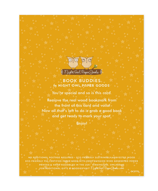 Back of bookmark card. Gold background with small dots and text that reads "Book Buddies by Night Owl Paper Goods. You're special and so is this card. Remove the real wood bookmark from the front of this card and voila! Now all that's left to do is grab a good book and get ready to mark your spot. Enjoy! No additional postage required. Eco-friendly sustainably harvested wood. Eco-friendly, FSC certified paper made with zero-emission wind generated power. Printed & hand assembled in the USA. Birmingham"