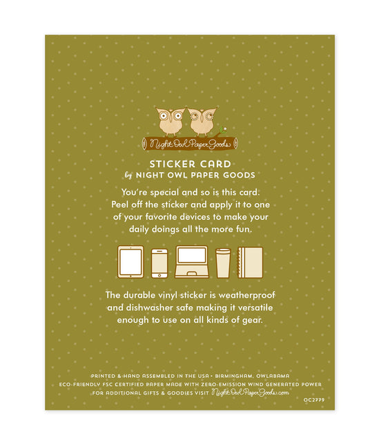 Back of sticker card with logo and text that reads "Sticker Card by Night Owl Paper Goods. You're special and so is this card. Peel off the sticker and apply it to one of your favorite devices to make your daily doings all the more fun. The durable vinyl sticker is weatherproof and dishwasher safe making it versatile enough to use on all kinds of gear. Printed and hand assembled in the USA. Birmingham, Owlabama. Eco-friendly, FSC certified paper made with zero emission wind-generated power."
